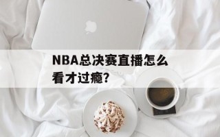NBA总决赛直播怎么看才过瘾？