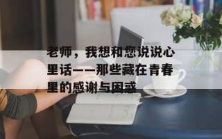 老师，我想和您说说心里话——那些藏在青春里的感谢与困惑