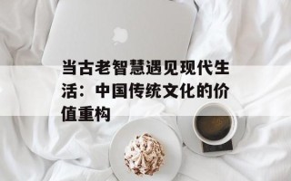 当古老智慧遇见现代生活：中国传统文化的价值重构