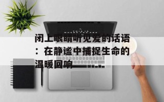 闭上眼睛听见爱的话语：在静谧中捕捉生命的温暖回响