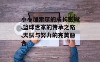 小小加索尔的成长密码,篮球世家的传承之路,天赋与努力的完美融合