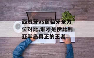 西班牙vs葡萄牙全方位对比,谁才是伊比利亚半岛真正的王者
