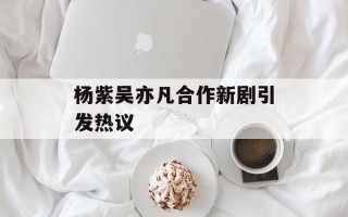 杨紫吴亦凡合作新剧引发热议