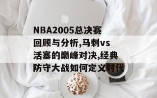 NBA2005总决赛回顾与分析,马刺vs活塞的巅峰对决,经典防守大战如何定义时代