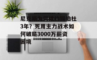 尼克斯为何续约锡伯杜3年？死用主力战术如何破局3000万薪资困境