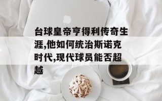 台球皇帝亨得利传奇生涯,他如何统治斯诺克时代,现代球员能否超越