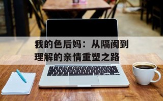 我的色后妈：从隔阂到理解的亲情重塑之路