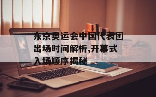 东京奥运会中国代表团出场时间解析,开幕式入场顺序揭秘