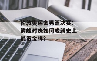 伦敦奥运会男篮决赛：巅峰对决如何成就史上最贵金牌？