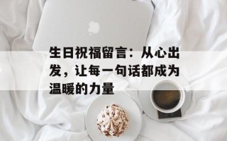 生日祝福留言：从心出发，让每一句话都成为温暖的力量