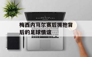 梅西内马尔赛后拥抱背后的足球情谊