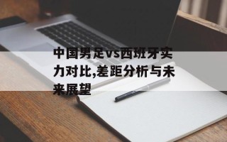 中国男足vs西班牙实力对比,差距分析与未来展望