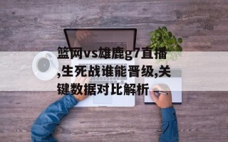 篮网vs雄鹿g7直播,生死战谁能晋级,关键数据对比解析