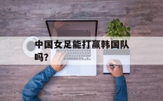 中国女足能打赢韩国队吗？