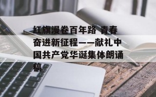 红旗漫卷百年路 青春奋进新征程——献礼中国共产党华诞集体朗诵稿