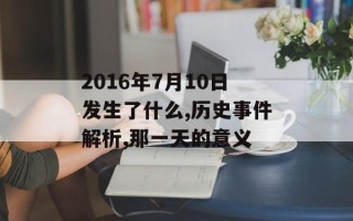 2016年7月10日发生了什么,历史事件解析,那一天的意义