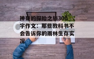 神奇的探险之旅300字作文：那些教科书不会告诉你的雨林生存实况