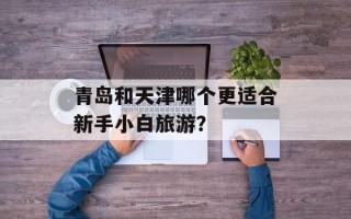 青岛和天津哪个更适合新手小白旅游？