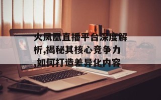 火凤凰直播平台深度解析,揭秘其核心竞争力,如何打造差异化内容