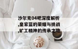 沙尔克04吧深度解析,皇家蓝的荣耀与挑战,矿工精神的传承之地