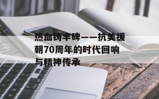 热血铸丰碑——抗美援朝70周年的时代回响与精神传承
