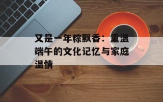 又是一年粽飘香：重温端午的文化记忆与家庭温情