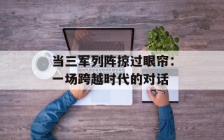 当三军列阵掠过眼帘：一场跨越时代的对话