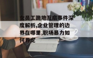 女员工跪地互扇事件深度解析,企业管理的边界在哪里,职场暴力如何界定