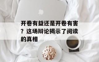 开卷有益还是开卷有害？这场辩论揭示了阅读的真相
