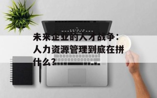 未来企业的人才战争：人力资源管理到底在拼什么？