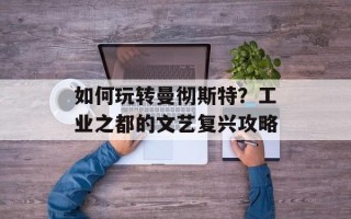 如何玩转曼彻斯特？工业之都的文艺复兴攻略
