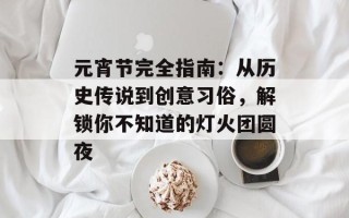 元宵节完全指南：从历史传说到创意习俗，解锁你不知道的灯火团圆夜