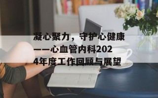 凝心聚力，守护心健康——心血管内科2024年度工作回顾与展望