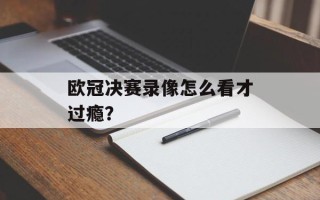 欧冠决赛录像怎么看才过瘾？