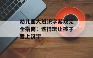 幼儿园大班识字游戏完全指南：这样玩让孩子爱上汉字