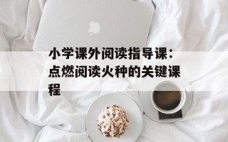 小学课外阅读指导课：点燃阅读火种的关键课程