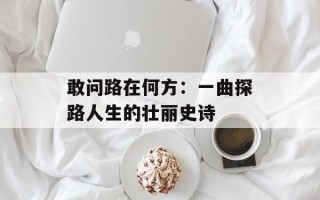 敢问路在何方：一曲探路人生的壮丽史诗