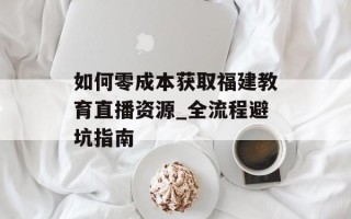 如何零成本获取福建教育直播资源_全流程避坑指南