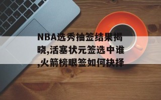 NBA选秀抽签结果揭晓,活塞状元签选中谁,火箭榜眼签如何抉择