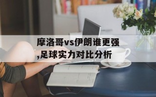 摩洛哥vs伊朗谁更强,足球实力对比分析