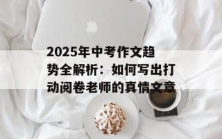 2025年中考作文趋势全解析：如何写出打动阅卷老师的真情文章