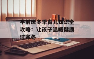 学前班冬季育儿知识全攻略：让孩子温暖健康过寒冬