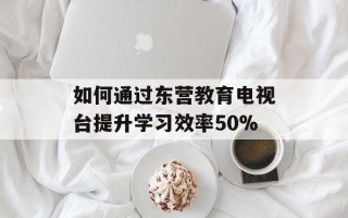 如何通过东营教育电视台提升学习效率50%