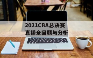 2021CBA总决赛直播全回顾与分析