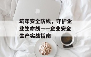 筑牢安全防线，守护企业生命线——企业安全生产实战指南