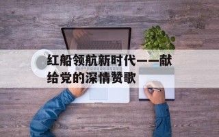 红船领航新时代——献给党的深情赞歌