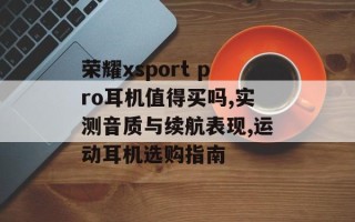 荣耀xsport pro耳机值得买吗,实测音质与续航表现,运动耳机选购指南