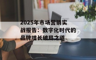 2025年市场营销实战报告：数字化时代的品牌增长破局之道