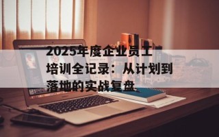 2025年度企业员工培训全记录：从计划到落地的实战复盘