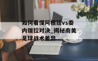 如何看懂阿根廷vs委内瑞拉对决_揭秘南美足球战术差异